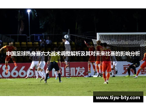 中国足球热身赛六大战术调整解析及其对未来比赛的影响分析