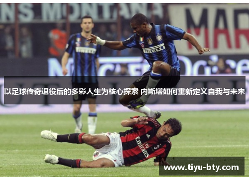 以足球传奇退役后的多彩人生为核心探索 内斯塔如何重新定义自我与未来
