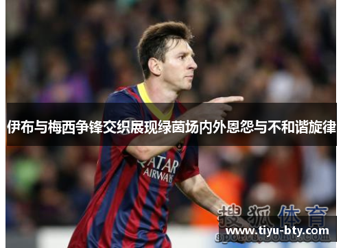 伊布与梅西争锋交织展现绿茵场内外恩怨与不和谐旋律
