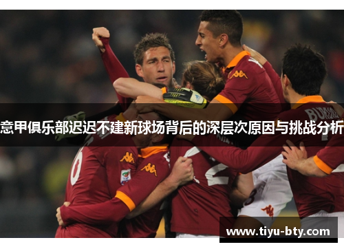 意甲俱乐部迟迟不建新球场背后的深层次原因与挑战分析