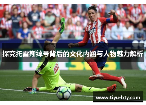 探究托雷斯绰号背后的文化内涵与人物魅力解析 探究托雷斯绰号背后的文化内涵与人物魅力解析