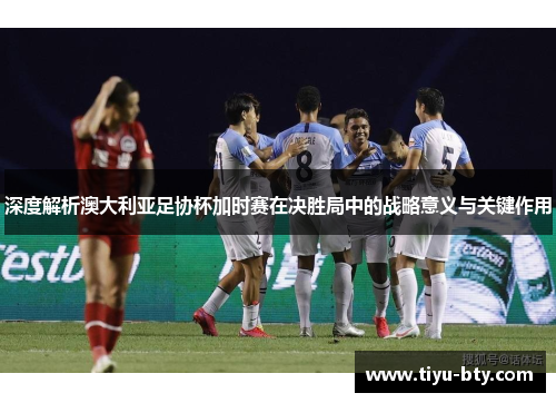 深度解析澳大利亚足协杯加时赛在决胜局中的战略意义与关键作用 深度解析澳大利亚足协杯加时赛在决胜局中的战略意义与关键作用